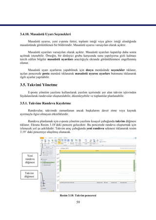 3.4.10. Masaüstü Uyarı Seçenekleri

     Masaüstü uyarısı, yeni e-posta iletisi, toplantı isteği veya görev isteği alındığında
masaüstünde görüntülenen bir bildirimdir. Masaüstü uyarısı varsayılan olarak açıktır.

       Masaüstü uyarıları varsayılan olarak açıktır. Masaüstü uyarıları kapatılıp daha sonra
açılmak istenebilir. Örneğin, bir dinleyici grubu karşısında sunu yapılıyorsa gizli kalması
tercih edilen bilgiler masaüstü uyarıları aracılığıyla ekranda görüntülenmesi engellenmiş
olunur.

        Masaüstü uyarı ayarlarını yapabilmek için dosya menüsünde seçenekler tıklanır,
açılan pencerede posta menüsü tıklanarak masaüstü uyarısı ayarları butonuna tıklanarak
ilgili ayarlar yapılabilir.

3.5. Takvimi Yönetme
      E-posta yönetim yazılımı kullanılarak yazılım içerisinde yer alan takvim işlevinden
faydalanılarak randevular oluşturulabilir, düzenleyebilir ve toplantılar planlanabilir.

3.5.1. Takvime Randevu Kaydetme

      Randevular, takvimde zamanlanan ancak başkalarını davet etme veya kaynak
ayırmayla ilgisi olmayan etkinliklerdir.

       Randevu planlamak için e-posta yönetim yazılımı kısayol çubuğunda takvim düğmesi
tıklanır. Ekrana Resim 3.18’deki pencere gelecektir. Bu pencerede randevu oluşturmak için
izlenecek yol şu şekildedir: Takvim araç çubuğunda yeni randevu sekmesi tıklanarak resim
3.19’ daki pencereye ulaşılmış olunacak.




      Yeni
    randevu
    düğmesi


   Takvim
   düğmesi




                               Resim 3.18: Takvim penceresi

                                            59
 