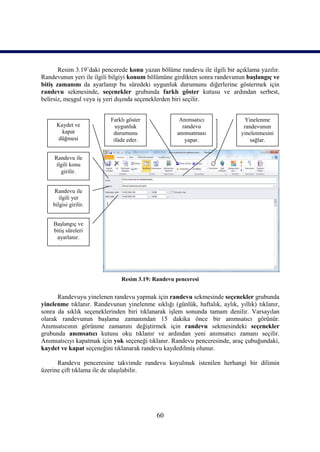 Resim 3.19’daki pencerede konu yazan bölüme randevu ile ilgili bir açıklama yazılır.
Randevunun yeri ile ilgili bilgiyi konum bölümüne girdikten sonra randevunun başlangıç ve
bitiş zamanını da ayarlanıp bu süredeki uygunluk durumunu diğerlerine göstermek için
randevu sekmesinde, seçenekler grubunda farklı göster kutusu ve ardından serbest,
belirsiz, meşgul veya iş yeri dışında seçeneklerden biri seçilir.


                          Farklı göster              Anımsatıcı               Yinelenme
     Kaydet ve              uygunluk                  randevu                 randevunun
       kapat               durumunu                 anımsatması              yinelenmesini
     düğmesi               ifade eder.                 yapar.                    sağlar.


     Randevu ile
      ilgili konu
        girilir.


    Randevu ile
       ilgili yer
    bilgisi girilir.


    Başlangıç ve
    bitiş süreleri
     ayarlanır.




                               Resim 3.19: Randevu penceresi


      Randevuyu yinelenen randevu yapmak için randevu sekmesinde seçenekler grubunda
yinelenme tıklanır. Randevunun yinelenme sıklığı (günlük, haftalık, aylık, yıllık) tıklanır,
sonra da sıklık seçeneklerinden biri tıklanarak işlem sonunda tamam denilir. Varsayılan
olarak randevunun başlama zamanından 15 dakika önce bir anımsatıcı görünür.
Anımsatıcının görünme zamanını değiştirmek için randevu sekmesindeki seçenekler
grubunda anımsatıcı kutusu oku tıklanır ve ardından yeni anımsatıcı zamanı seçilir.
Anımsatıcıyı kapatmak için yok seçeneği tıklanır. Randevu penceresinde, araç çubuğundaki,
kaydet ve kapat seçeneğini tıklanarak randevu kaydedilmiş olunur.

      Randevu penceresine takvimde randevu koyulmak istenilen herhangi bir dilimin
üzerine çift tıklama ile de ulaşılabilir.




                                            60
 
