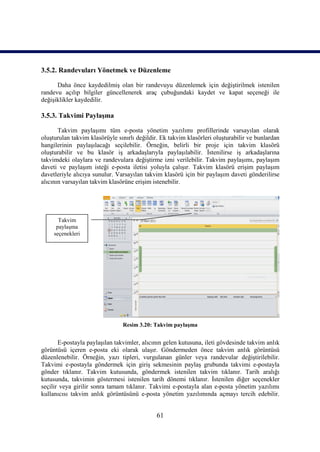 3.5.2. Randevuları Yönetmek ve Düzenleme

      Daha önce kaydedilmiş olan bir randevuyu düzenlemek için değiştirilmek istenilen
randevu açılıp bilgiler güncellenerek araç çubuğundaki kaydet ve kapat seçeneği ile
değişiklikler kaydedilir.

3.5.3. Takvimi Paylaşma

       Takvim paylaşımı tüm e-posta yönetim yazılımı profillerinde varsayılan olarak
oluşturulan takvim klasörüyle sınırlı değildir. Ek takvim klasörleri oluşturabilir ve bunlardan
hangilerinin paylaşılacağı seçilebilir. Örneğin, belirli bir proje için takvim klasörü
oluşturabilir ve bu klasör iş arkadaşlarıyla paylaşılabilir. İstenilirse iş arkadaşlarına
takvimdeki olaylara ve randevulara değiştirme izni verilebilir. Takvim paylaşımı, paylaşım
daveti ve paylaşım isteği e-posta iletisi yoluyla çalışır. Takvim klasörü erişim paylaşım
davetleriyle alıcıya sunulur. Varsayılan takvim klasörü için bir paylaşım daveti gönderilirse
alıcının varsayılan takvim klasörüne erişim istenebilir.




       Takvim
      paylaşma
     seçenekleri




                                Resim 3.20: Takvim paylaşma


       E-postayla paylaşılan takvimler, alıcının gelen kutusuna, ileti gövdesinde takvim anlık
görüntüsü içeren e-posta eki olarak ulaşır. Göndermeden önce takvim anlık görüntüsü
düzenlenebilir. Örneğin, yazı tipleri, vurgulanan günler veya randevular değiştirilebilir.
Takvimi e-postayla göndermek için giriş sekmesinin paylaş grubunda takvimi e-postayla
gönder tıklanır. Takvim kutusunda, göndermek istenilen takvim tıklanır. Tarih aralığı
kutusunda, takvimin göstermesi istenilen tarih dönemi tıklanır. İstenilen diğer seçenekler
seçilir veya girilir sonra tamam tıklanır. Takvimi e-postayla alan e-posta yönetim yazılımı
kullanıcısı takvim anlık görüntüsünü e-posta yönetim yazılımında açmayı tercih edebilir.


                                              61
 
