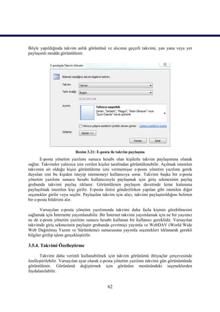 Böyle yapıldığında takvim anlık görüntüsü ve alıcının geçerli takvimi, yan yana veya yer
paylaşımlı modda görüntülenir.




                            Resim 3.21: E-posta ile takvim paylaşma
       E-posta yönetim yazılımı sunucu hesabı olan kişilerle takvim paylaşımına olanak
sağlar. Takvimler yalnızca izin verilen kişiler tarafından görüntülenebilir. Açılmak istenilen
takvimin ait olduğu kişisi görüntüleme izni vermemişse e-posta yönetim yazılımı gerek
duyulan izni bu kişiden isteyip istememeyi kullanıcıya sorar. Takvimi başka bir e-posta
yönetim yazılımı sunucu hesabı kullanıcısıyla paylaşmak için giriş sekmesinin paylaş
grubunda takvimi paylaş tıklanır. Görüntülenen paylaşım davetinde kime kutusuna
paylaşılmak istenilen kişi girilir. E-posta iletisi gönderilirken yapılan gibi istenilen diğer
seçenekler girilir veya seçilir. Paylaşılan takvim için alıcı, takvimi paylaştırıldığını belirten
bir e-posta bildirimi alır.

       Varsayılan e-posta yönetim yazılımında takvimi daha fazla kişinin görebilmesini
sağlamak için İnternette yayımlanabilir. Bir İnternet takvimi yayımlamak için ne bir yayımcı
ne de e-posta yönetim yazılımı sunucu hesabı kullanan bir kullanıcı gereklidir. Varsayılan
takvimde giriş sekmesinin paylaştır grubunda çevrimiçi yayımla ve WebDAV (World Wide
Web Dağıtılmış Yazım ve Sürümleme) sunucusuna yayımla seçenekleri tıklanarak gerekli
bilgiler girilip işlem gerçekleştirilir.

3.5.4. Takvimi Özelleştirme

      Takvimi daha verimli kullanabilmek için takvim görünümü ihtiyaçlar çerçevesinde
özelleştirilebilir. Varsayılan ayar olarak e-posta yönetim yazılımı takvimi gün görünümünde
görüntülenir. Görünümü değiştirmek için görünüm menüsündeki seçeneklerden
faydalanılabilir.


                                               62
 
