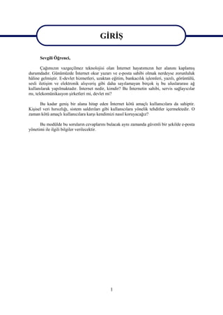 GİRİŞ
                                         GİRİŞ
      Sevgili Öğrenci,

       Çağımızın vazgeçilmez teknolojisi olan İnternet hayatımızın her alanını kaplamış
durumdadır. Günümüzde İnternet okur yazarı ve e-posta sahibi olmak nerdeyse zorunluluk
hâline gelmiştir. E-devlet hizmetleri, uzaktan eğitim, bankacılık işlemleri, yazılı, görüntülü,
sesli iletişim ve elektronik alışveriş gibi daha sayılamayan birçok iş bu uluslararası ağ
kullanılarak yapılmaktadır. İnternet nedir, kimdir? Bu İnternetin sahibi, servis sağlayıcılar
mı, telekomünikasyon şirketleri mi, devlet mi?

      Bu kadar geniş bir alana hitap eden İnternet kötü amaçlı kullanıcılara da sahiptir.
Kişisel veri hırsızlığı, sistem saldırıları gibi kullanıcılara yönelik tehditler içermektedir. O
zaman kötü amaçlı kullanıcılara karşı kendimizi nasıl koruyacağız?

      Bu modülde bu soruların cevaplarını bulacak aynı zamanda güvenli bir şekilde e-posta
yönetimi ile ilgili bilgiler verilecektir.




                                               1
 