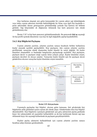 Kişi kartlarına ulaşmak için gelen kutusundaki bir e-posta adresi sağ tıklatıldığında
veya imleç e-posta adresinin üzerinde bekletildiğinde bir firma veya ilgili kişi kaydında e-
posta adresindeki durum göstergesinin görüntülendiği yerlerde kişi kartının üst bölümü
görünür. Sağ köşesindeki ok düğmesine tıklanarak kişi kartı penceresi tam olarak
görüntülenmiş olur.

        Resim 3.24’ te kişi kartı penceresi görüntülenmektedir. Bu pencerede kişi aç seçeneği
ile kişi profili açılarak düzenleme veya kişi ile ilgili değişiklik yapılıp kaydedilebilir.

3.6.3. Kişi Bilgilerini Paylaşma

       E-posta yönetim yazılımı, yönetim yazılımı sunucu hesabıyla birlikte kullanılırsa
kişiler arasında içerikler paylaşılabilir. Kişi paylaşımı, tüm e-posta yönetim yazılımı
profillerinde varsayılan olarak oluşturulan kişiler klasörü ile sınırlı değildir. Ek kişiler
klasörleri oluşturabilir ve bunlardan hangilerinin paylaşılacağı seçilebilir. Kişi paylaşımı,
paylaşım daveti ve paylaşım isteği e-posta iletisi yoluyla çalışır. Kişiler klasörüne erişim,
paylaşım davetleri ile alıcıya sunulur. Varsayılan kişiler klasörü için bir paylaşım daveti
gönderilirse alıcının varsayılan kişiler klasörüne erişim istenebilir.

                                                                               Kişi paylaş
                                                                                 grubu




                                                                              Kişiyi e-posta
                                                                                 yoluyla
                                                                                paylaşma




                                  Resim 3.25: Kişi paylaşma
       E-postayla paylaşılan kişi bilgileri, alıcının gelen kutusuna, ileti gövdesinde kişi
bilgilerinin anlık görüntüsü içeren e-posta eki olarak ulaşır. Göndermeden önce kişi bilgileri
düzenlenebilir. Kişi bilgilerini e-postayla göndermek için giriş sekmesinin paylaş grubunda
kişiyi ilet sekmesindeki alt seçenekler kullanılabilir ya da kişi kartlarında farenin sağ tuşu
tıklanarak kişiyi ilet seçeneği kullanılarak da paylaşma gerçekleştirilebilir.

      Kişileri paylaş sekmesini kullanabilmek için e-posta yönetim yazılımı sunucu
hesabına sahip olunması gerekmektedir.
                                             65
 