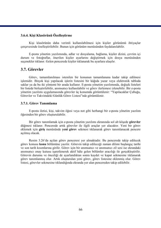 3.6.4. Kişi Klasörünü Özelleştirme

      Kişi klasörünün daha verimli kullanılabilmesi için kişiler görünümü ihtiyaçlar
çerçevesinde özelleştirilebilir. Bunun için görünüm menüsünden faydalanılabilir.

      E-posta yönetim yazılımında, adlar ve dosyalama, bağlama, kişiler dizini, çevrim içi
durum ve fotoğraflar, önerilen kişiler ayarlarını değiştirmek için dosya menüsünden
seçenekler tıklanır. Gelen pencerede kişiler tıklanarak bu ayarlara ulaşılır.

3.7. Görevler
        Görev, tamamlanılması istenilen bir konunun tamamlanana kadar takip edilmesi
işlemidir. Birçok kişi yapılacak işlerin listesini bir kâğıda yazar veya elektronik tabloda
saklar ya da bu iki yöntemi bir arada kullanır. E-posta yönetim yazılımında, değişik listeleri
bir listede birleştirilebilir, anımsatıcı kullanılabilir ve görev ilerlemesi izlenebilir. Bir e-posta
yönetim yazılımı uygulamasında görevler üç konumda görüntülenir: “Yapılacaklar Çubuğu,
Görevler ve Takvimdeki Günlük Görev Listesi”nde görüntülenir.

3.7.1. Görev Tanımlama

      E-posta iletisi, kişi, takvim öğesi veya not gibi herhangi bir e-posta yönetim yazılım
öğesinden bir görev oluşturulabilir.

      Bir görev tanımlamak için e-posta yönetim yazılımı ekranında sol alt köşede görevler
düğmesi tıklanır. Pencerede artık görevler ile ilgili araçlar yer alacaktır. Yeni bir görev
eklemek için giriş menüsünde yeni görev sekmesi tıklanarak görev tanımlanacak pencere
açılmış olacak.

        Resim 3.26’da açılan görev penceresi yer almaktadır. Bu pencerede takip edilecek
görev konusu konu bölümüne yazılır. Görevin takip edileceği zaman dilimi başlangıç tarihi
ve son tarih kısımlarına girilir. Görev için bir anımsatıcı ve anımsatıcı zil sesi ise ekrandaki
anımsatıcı onay kutusu işaretlenerek aktif hâle gelen bölümler aracılığı ile gerçekleştirilir.
Görevin durumu ve önceliği de ayarlandıktan sonra kaydet ve kapat sekmesine tıklanarak
görev tanımlanmış olur. Artık oluşturulan yeni görev, görev listesine eklenmiş olur. Görev
listesi, görevler sekmesine tıklandığında ekranda yer alan pencereden takip edilebilir.




                                                 66
 
