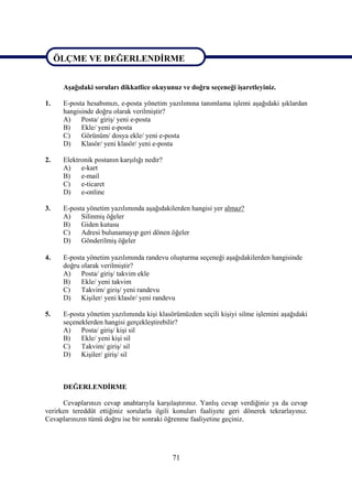 ÖLÇME VE DEĞERLENDİRME

ÖLÇME VE DEĞERLENDİRME
      Aşağıdaki soruları dikkatlice okuyunuz ve doğru seçeneği işaretleyiniz.

1.    E-posta hesabımızı, e-posta yönetim yazılımına tanımlama işlemi aşağıdaki şıklardan
      hangisinde doğru olarak verilmiştir?
      A)    Posta/ giriş/ yeni e-posta
      B)    Ekle/ yeni e-posta
      C)    Görünüm/ dosya ekle/ yeni e-posta
      D)    Klasör/ yeni klasör/ yeni e-posta

2.    Elektronik postanın karşılığı nedir?
      A)    e-kart
      B)    e-mail
      C)    e-ticaret
      D)    e-online

3.    E-posta yönetim yazılımında aşağıdakilerden hangisi yer almaz?
      A)    Silinmiş öğeler
      B)    Giden kutusu
      C)    Adresi bulunamayıp geri dönen öğeler
      D)    Gönderilmiş öğeler

4.    E-posta yönetim yazılımında randevu oluşturma seçeneği aşağıdakilerden hangisinde
      doğru olarak verilmiştir?
      A)    Posta/ giriş/ takvim ekle
      B)    Ekle/ yeni takvim
      C)    Takvim/ giriş/ yeni randevu
      D)    Kişiler/ yeni klasör/ yeni randevu

5.    E-posta yönetim yazılımında kişi klasörümüzden seçili kişiyi silme işlemini aşağıdaki
      seçeneklerden hangisi gerçekleştirebilir?
      A)    Posta/ giriş/ kişi sil
      B)    Ekle/ yeni kişi sil
      C)    Takvim/ giriş/ sil
      D)    Kişiler/ giriş/ sil



      DEĞERLENDİRME

      Cevaplarınızı cevap anahtarıyla karşılaştırınız. Yanlış cevap verdiğiniz ya da cevap
verirken tereddüt ettiğiniz sorularla ilgili konuları faaliyete geri dönerek tekrarlayınız.
Cevaplarınızın tümü doğru ise bir sonraki öğrenme faaliyetine geçiniz.




                                             71
 