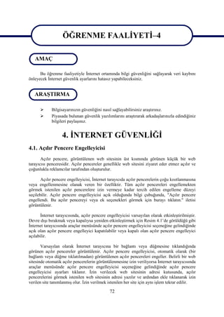 ÖĞRENME FAALİYETİ–4
                    ÖĞRENME FAALİYETİ–4
   AMAÇ

      Bu öğrenme faaliyetiyle İnternet ortamında bilgi güvenliğini sağlayarak veri kaybını
önleyecek İnternet güvenlik ayarlarını hatasız yapabileceksiniz.


   ARAŞTIRMA

            Bilgisayarınızın güvenliğini nasıl sağlayabilirsiniz araştırınız.
            Piyasada bulunan güvenlik yazılımlarını araştırarak arkadaşlarınızla edindiğiniz
             bilgileri paylaşınız.


                   4. İNTERNET GÜVENLİĞİ
4.1. Açılır Pencere Engelleyicisi
       Açılır pencere, görüntülenen web sitesinin üst kısmında görünen küçük bir web
tarayıcısı penceresidir. Açılır pencereler genellikle web sitesini ziyaret eder etmez açılır ve
çoğunlukla reklamcılar tarafından oluşturulur.

       Açılır pencere engelleyicisi, İnternet tarayıcıda açılır pencerelerin çoğu kısıtlanmasına
veya engellenmesine olanak veren bir özelliktir. Tüm açılır pencereleri engellemekten
görmek istenilen açılır pencerelere izin vermeye kadar tercih edilen engelleme düzeyi
seçilebilir. Açılır pencere engelleyicisi açık olduğunda bilgi çubuğunda, "Açılır pencere
engellendi. Bu açılır pencereyi veya ek seçenekleri görmek için burayı tıklatın." iletisi
görüntülenir.

       İnternet tarayıcısında, açılır pencere engelleyicisi varsayılan olarak etkinleştirilmiştir.
Devre dışı bırakmak veya kapalıysa yeniden etkinleştirmek için Resim 4.1’de görüldüğü gibi
İnternet tarayıcısında araçlar menüsünde açılır pencere engelleyicisi seçeneğine gelindiğinde
açık olan açılır pencere engelleyici kapatılabilir veya kapalı olan açılır pencere engelleyici
açılabilir.

       Varsayılan olarak İnternet tarayıcına bir bağlantı veya düğmesine tıklandığında
görünen açılır pencereler görüntülenir. Açılır pencere engelleyicisi, otomatik olarak (bir
bağlantı veya düğme tıklatılmadan) görüntülenen açılır pencereleri engeller. Belirli bir web
sitesinde otomatik açılır pencerelerin görüntülenmesine izin veriliyorsa İnternet tarayıcısında
araçlar menüsünde açılır pencere engelleyicisi seçeneğine gelindiğinde açılır pencere
engelleyicisi ayarları tıklanır. İzin verilecek web sitesinin adresi kutusunda, açılır
pencerelerini görmek istenilen web sitesinin adresi yazılır ve ardından ekle tıklanarak izin
verilen site tanımlanmış olur. İzin verilmek istenilen her site için aynı işlem tekrar edilir.

                                               72
 