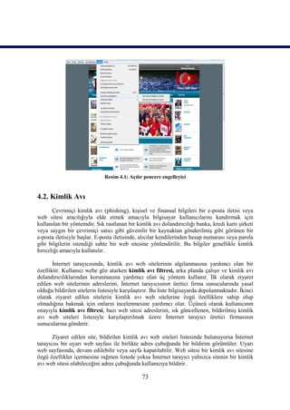 Resim 4.1: Açılır pencere engelleyici


4.2. Kimlik Avı
       Çevrimiçi kimlik avı (phishing), kişisel ve finansal bilgileri bir e-posta iletisi veya
web sitesi aracılığıyla elde etmek amacıyla bilgisayar kullanıcılarını kandırmak için
kullanılan bir yöntemdir. Sık rastlanan bir kimlik avı dolandırıcılığı banka, kredi kartı şirketi
veya saygın bir çevrimiçi satıcı gibi güvenilir bir kaynaktan gönderilmiş gibi görünen bir
e-posta iletisiyle başlar. E-posta iletisinde, alıcılar kendilerinden hesap numarası veya parola
gibi bilgilerin istendiği sahte bir web sitesine yönlendirilir. Bu bilgiler genellikle kimlik
hırsızlığı amacıyla kullanılır.

       İnternet tarayıcısında, kimlik avı web sitelerinin algılanmasına yardımcı olan bir
özelliktir. Kullanıcı webe göz atarken kimlik avı filtresi, arka planda çalışır ve kimlik avı
dolandırıcılıklarından korunmasına yardımcı olan üç yöntem kullanır. İlk olarak ziyaret
edilen web sitelerinin adreslerini, İnternet tarayıcısının üretici firma sunucularında yasal
olduğu bildirilen sitelerin listesiyle karşılaştırır. Bu liste bilgisayarda depolanmaktadır. İkinci
olarak ziyaret edilen sitelerin kimlik avı web sitelerine özgü özelliklere sahip olup
olmadığına bakmak için onların incelenmesine yardımcı olur. Üçüncü olarak kullanıcının
onayıyla kimlik avı filtresi, bazı web sitesi adreslerini, sık güncellenen, bildirilmiş kimlik
avı web siteleri listesiyle karşılaştırılmak üzere İnternet tarayıcı üretici firmasının
sunucularına gönderir.

       Ziyaret edilen site, bildirilen kimlik avı web siteleri listesinde bulunuyorsa İnternet
tarayıcısı bir uyarı web sayfası ile birlikte adres çubuğunda bir bildirim görüntüler. Uyarı
web sayfasında, devam edilebilir veya sayfa kapatılabilir. Web sitesi bir kimlik avı sitesine
özgü özellikler içermesine rağmen listede yoksa İnternet tarayıcı yalnızca sitenin bir kimlik
avı web sitesi olabileceğini adres çubuğunda kullanıcıya bildirir.

                                                73
 