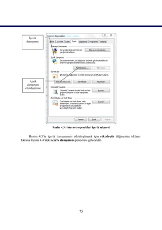 İçerik
    danışmanı




       İçerik
    danışmanı
   etkinleştirme




                       Resim 4.3: İnternet seçenekleri içerik sekmesi


     Resim 4.3’te içerik danışmanını etkinleştirmek için etkinleştir düğmesine tıklanır.
Ekrana Resim 4.4’deki içerik danışmanı penceresi gelecektir.




                                            75
 