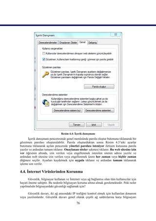 Resim 4.4: İçerik danışmanı
       İçerik danışmanı penceresinde genel menüsünde parola oluştur butonuna tıklanarak bir
gözetmen parolası oluşturulabilir. Parola oluşturduktan sonra Resim 4.3’teki ayarlar
butonuna tıklanarak açılan pencerede yönetici parolası isteniyor iletişim kutusuna parola
yazılır ve ardından tamam tıklanır. Onaylanan siteler sekmesi tıklanır. Bu web sitesine izin
ver öğesinin altında, izin verilen veya engellenmek istenilen sitenin adresi yazılır ve
ardından web sitesine izin verilen veya engellenmek üzere her zaman veya hiçbir zaman
düğmesi seçilir. Ayarları kaydetmek için uygula tıklanır ve ardından tamam tıklanarak
işleme son verilir.

4.4. İnternet Virüslerinden Korunma
      Güvenlik, bilgisayar kullanan ve İnternet veya ağ bağlantısı olan tüm kullanıcılar için
hayati öneme sahiptir. Bu nedenle bilgisayarı koruma altına almak gerekmektedir. Peki neler
yapılmalıdır bilgisayardaki güvenliği sağlamak için?

     Güvenlik duvarı, iki ağ arasındaki IP trafiğini kontrol etmek için kullanılan donanım
veya yazılımlardır. Güvenlik duvarı genel olarak çeşitli ağ saldırılarına karşı bilgisayarı
                                             76
 