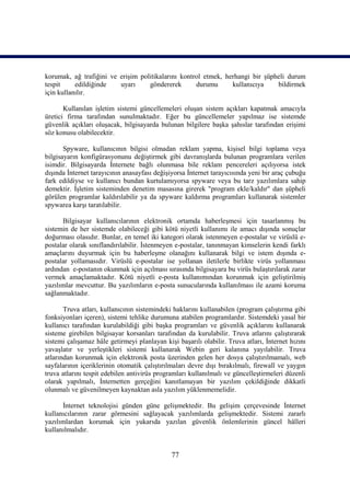 korumak, ağ trafiğini ve erişim politikalarını kontrol etmek, herhangi bir şüpheli durum
tespit     edildiğinde   uyarı     göndererek       durumu      kullanıcıya    bildirmek
için kullanılır.

       Kullanılan işletim sistemi güncellemeleri oluşan sistem açıkları kapatmak amacıyla
üretici firma tarafından sunulmaktadır. Eğer bu güncellemeler yapılmaz ise sistemde
güvenlik açıkları oluşacak, bilgisayarda bulunan bilgilere başka şahıslar tarafından erişimi
söz konusu olabilecektir.

       Spyware, kullanıcının bilgisi olmadan reklam yapma, kişisel bilgi toplama veya
bilgisayarın konfigürasyonunu değiştirmek gibi davranışlarda bulunan programlara verilen
isimdir. Bilgisayarda İnternete bağlı olunmasa bile reklam pencereleri açılıyorsa istek
dışında İnternet tarayıcının anasayfası değişiyorsa İnternet tarayıcısında yeni bir araç çubuğu
fark edildiyse ve kullanıcı bundan kurtulamıyorsa spyware veya bu tarz yazılımlara sahip
demektir. İşletim sisteminden denetim masasına girerek "program ekle/kaldır" dan şüpheli
görülen programlar kaldırılabilir ya da spyware kaldırma programları kullanarak sistemler
spywarea karşı taratılabilir.

      Bilgisayar kullanıcılarının elektronik ortamda haberleşmesi için tasarlanmış bu
sistemin de her sistemde olabileceği gibi kötü niyetli kullanımı ile amacı dışında sonuçlar
doğurması olasıdır. Bunlar, en temel iki kategori olarak istenmeyen e-postalar ve virüslü e-
postalar olarak sınıflandırılabilir. İstenmeyen e-postalar, tanınmayan kimselerin kendi farklı
amaçlarını duyurmak için bu haberleşme olanağını kullanarak bilgi ve istem dışında e-
postalar yollamasıdır. Virüslü e-postalar ise yollanan iletilerle birlikte virüs yollanması
ardından e-postanın okunmak için açılması sırasında bilgisayara bu virüs bulaştırılarak zarar
vermek amaçlamaktadır. Kötü niyetli e-posta kullanımından korunmak için geliştirilmiş
yazılımlar mevcuttur. Bu yazılımların e-posta sunucularında kullanılması ile azami koruma
sağlanmaktadır.

       Truva atları, kullanıcının sistemindeki haklarını kullanabilen (program çalıştırma gibi
fonksiyonları içeren), sistemi tehlike durumuna atabilen programlardır. Sistemdeki yasal bir
kullanıcı tarafından kurulabildiği gibi başka programları ve güvenlik açıklarını kullanarak
sisteme girebilen bilgisayar korsanları tarafından da kurulabilir. Truva atlarını çalıştırarak
sistemi çalışamaz hâle getirmeyi planlayan kişi başarılı olabilir. Truva atları, İnternet hızını
yavaşlatır ve yerleştikleri sistemi kullanarak Webin geri kalanına yayılabilir. Truva
atlarından korunmak için elektronik posta üzerinden gelen her dosya çalıştırılmamalı, web
sayfalarının içeriklerinin otomatik çalıştırılmaları devre dışı bırakılmalı, firewall ve yaygın
truva atlarını tespit edebilen antivirüs programları kullanılmalı ve güncelleştirmeleri düzenli
olarak yapılmalı, İnternetten gerçeğini kanıtlamayan bir yazılım çekildiğinde dikkatli
olunmalı ve güvenilmeyen kaynaktan asla yazılım yüklenmemelidir.

      İnternet teknolojisi günden güne gelişmektedir. Bu gelişim çerçevesinde İnternet
kullanıcılarının zarar görmesini sağlayacak yazılımlarda gelişmektedir. Sistemi zararlı
yazılımlardan korumak için yukarıda yazılan güvenlik önlemlerinin güncel hâlleri
kullanılmalıdır.


                                              77
 