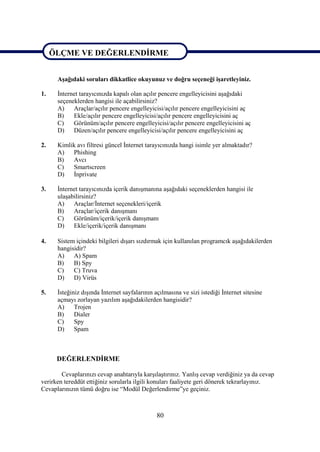 ÖLÇME VE DEĞERLENDİRME

ÖLÇME VE DEĞERLENDİRME
      Aşağıdaki soruları dikkatlice okuyunuz ve doğru seçeneği işaretleyiniz.

1.    İnternet tarayıcınızda kapalı olan açılır pencere engelleyicisini aşağıdaki
      seçeneklerden hangisi ile açabilirsiniz?
      A)    Araçlar/açılır pencere engelleyicisi/açılır pencere engelleyicisini aç
      B)    Ekle/açılır pencere engelleyicisi/açılır pencere engelleyicisini aç
      C)    Görünüm/açılır pencere engelleyicisi/açılır pencere engelleyicisini aç
      D)    Düzen/açılır pencere engelleyicisi/açılır pencere engelleyicisini aç

2.    Kimlik avı filtresi güncel İnternet tarayıcınızda hangi isimle yer almaktadır?
      A)   Phishing
      B)   Avcı
      C)   Smartscreen
      D)   İnprivate

3.    İnternet tarayıcınızda içerik danışmanına aşağıdaki seçeneklerden hangisi ile
      ulaşabilirsiniz?
      A)    Araçlar/İnternet seçenekleri/içerik
      B)    Araçlar/içerik danışmanı
      C)    Görünüm/içerik/içerik danışmanı
      D)    Ekle/içerik/içerik danışmanı

4.    Sistem içindeki bilgileri dışarı sızdırmak için kullanılan programcık aşağıdakilerden
      hangisidir?
      A)    A) Spam
      B)    B) Spy
      C)    C) Truva
      D)    D) Virüs

5.    İsteğiniz dışında İnternet sayfalarının açılmasına ve sizi istediği İnternet sitesine
      açmayı zorlayan yazılım aşağıdakilerden hangisidir?
      A)     Trojen
      B)     Dialer
      C)     Spy
      D)     Spam



      DEĞERLENDİRME

        Cevaplarınızı cevap anahtarıyla karşılaştırınız. Yanlış cevap verdiğiniz ya da cevap
verirken tereddüt ettiğiniz sorularla ilgili konuları faaliyete geri dönerek tekrarlayınız.
Cevaplarınızın tümü doğru ise “Modül Değerlendirme”ye geçiniz.



                                               80
 