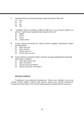 7.    Aşağıdaki İnternet uzantılarından hangisi eğitim kurumlarını ifade eder?
      A)   com
      B)   net
      C)   gov
      D)   edu

8.    “Aradığınız bilgi için yazdığınız anahtar sözcüğü arar ve en çok geçen sayfaları size
      gösterir.” Yapılan tanım aşağıdakilerden hangisini ifade eder?
      A)    SMTP
      B)    HTTP
      C)    Telnet
      D)    Arama motoru

9.    E-posta yönetim yazılımında kişi ekleme işlemini aşağıdaki seçeneklerden hangisi
      gerçekleştirebilir?
      A)    Posta/ giriş/ kişi
      B)    Ekle/ yeni kişi
      C)    Takvim/ giriş/ sil
      D)    Kişiler/ giriş/ yeni kişi

10.   E-posta yönetim yazılımında randevu oluşturma seçeneği aşağıdakilerden hangisinde
      doğru olarak verilmiştir?
      A)    Posta/ giriş/ takvim ekle
      B)    Ekle/ yeni takvim
      C)    Takvim/ giriş/ yeni randevu
      D)    Kişiler/ yeni klasör/ yeni randevu




      DEĞERLENDİRME

      Cevaplarınızı cevap anahtarıyla karşılaştırınız. Yanlış cevap verdiğiniz ya da cevap
verirken tereddüt ettiğiniz sorularla ilgili konuları faaliyete geri dönerek tekrarlayınız.
Cevaplarınızın tümü doğru ise bir sonraki modüle geçmek için öğretmeninize başvurunuz.




                                            82
 