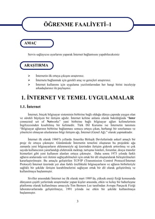 ÖĞRENME FAALİYETİ–1
                    ÖĞRENME FAALİYETİ–1
   AMAÇ

      Servis sağlayıcısı ayarlarını yaparak İnternet bağlantısını yapabileceksiniz


   ARAŞTIRMA

            İnternetin ilk ortaya çıkışını araştırınız.
            İnternete bağlanmak için gerekli araç ve gereçleri araştırınız.
            İnternet kullanımı için uygulama yazılımlarından her hangi birini inceleyip
             arkadaşlarınız ile paylaşınız.


 1. İNTERNET VE TEMEL UYGULAMALAR
1.1. İnternet
       İnternet, birçok bilgisayar sisteminin birbirine bağlı olduğu dünya çapında yaygın olan
ve sürekli büyüyen bir iletişim ağıdır. İnternet kelime anlamı olarak bakıldığında “Inter
connected set of Networks” yani birbirine bağlı bilgisayar ağları kelimelerinin
İngilizcesinden kısaltılmış bir kelimedir. Türk Dil Kurumu ise İnternetin tanımını
“Bilgisayar ağlarının birbirine bağlanması sonucu ortaya çıkan, herhangi bir sınırlaması ve
yöneticisi olmayan uluslararası bilgi iletişim ağı, İnternet (Genel Ağ).” olarak yapmaktadır.

       İnternet ilk olarak 1960’lı yıllarda Amerika Birleşik Devletlerinde askerî amaçlı bir
proje ile ortaya çıkmıştır. Günümüzde İnternetin temelini oluşturan bu projedeki ağa
zamanla yeni bilgisayarların eklenmesiyle ağ üzerinden iletişim giderek arttırılmış ve çok
sayıda kullanıcının yararlandığı elektronik mektup, tartışma listeleri, forumlar, dosya transfer
hizmetleri gibi yeni kullanım alanları ortaya çıkmıştır. Daha sonra 1973 yılında farklı
ağların aralarında veri iletimi sağlayabilmeleri için ortak bir dil oluşturularak birleştirilmeleri
kararlaştırılmıştır. Bu amaçla geliştirilen TCP/IP (Transmission Control Protocol/İnternet
Protocol) İnternet üzerinde yer alan farklı özellikteki bilgisayarların ve ağların birbirleriyle
sağlıklı bir şekilde iletişim kurabilmelerini sağlayan ortak bir dil olarak geliştirilmiş ve
kullanılmaya başlanmıştır.

       Siviller arasındaki İnternet ise ilk olarak mart 1989’da, yüksek enerji fiziği konusunda
dünyanın çeşitli yerlerinde araştırmalar yapan kişiler arasında, etkin ve kolay bir haberleşme
platformu olarak kullanılması amacıyla Tim Berners Lee tarafından Avrupa Parçacık Fiziği
laboratuvarlarında geliştirilmeye, 1991 yılında ise etkin bir şekilde kullanılmaya
başlanmıştır.

                                                3
 