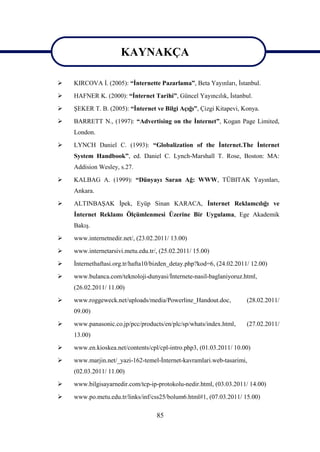 KAYNAKÇA
                          KAYNAKÇA
   KIRCOVA İ. (2005): “İnternette Pazarlama”, Beta Yayınları, İstanbul.
   HAFNER K. (2000): “İnternet Tarihi”, Güncel Yayıncılık, İstanbul.
   ŞEKER T. B. (2005): “İnternet ve Bilgi Açığı”, Çizgi Kitapevi, Konya.
   BARRETT N., (1997): “Advertising on the İnternet”, Kogan Page Limited,
    London.
   LYNCH Daniel C. (1993): “Globalization of the İnternet.The İnternet
    System Handbook”, ed. Daniel C. Lynch-Marshall T. Rose, Boston: MA:
    Addision Wesley, s.27.

   KALBAG A. (1999): “Dünyayı Saran Ağ: WWW, TÜBITAK Yayınları,
    Ankara.
   ALTINBAŞAK İpek, Eyüp Sinan KARACA, İnternet Reklamcılığı ve
    İnternet Reklamı Ölçümlenmesi Üzerine Bir Uygulama, Ege Akademik
    Bakış.
   www.internetnedir.net/, (23.02.2011/ 13.00)
   www.internetarsivi.metu.edu.tr/, (25.02.2011/ 15.00)
   İnternethaftasi.org.tr/hafta10/bizden_detay.php?kod=6, (24.02.2011/ 12.00)
   www.bulanca.com/teknoloji-dunyasi/İnternete-nasil-baglaniyoruz.html,
    (26.02.2011/ 11.00)
   www.roggeweck.net/uploads/media/Powerline_Handout.doc,            (28.02.2011/
    09.00)
   www.panasonic.co.jp/pcc/products/en/plc/sp/whats/index.html,      (27.02.2011/
    13.00)
   www.en.kioskea.net/contents/cpl/cpl-intro.php3, (01.03.2011/ 10.00)
   www.marjin.net/_yazi-162-temel-İnternet-kavramlari.web-tasarimi,
    (02.03.2011/ 11.00)
   www.bilgisayarnedir.com/tcp-ip-protokolu-nedir.html, (03.03.2011/ 14.00)

   www.po.metu.edu.tr/links/inf/css25/bolum6.html#1, (07.03.2011/ 15.00)

                                   85
 