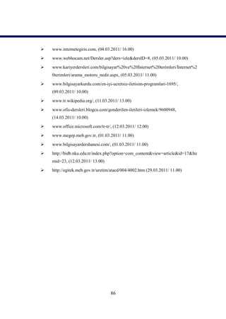    www.internetegiris.com, (04.03.2011/ 16.00)
   www.webhocam.net/Dersler.asp?ders=izle&dersID=8, (05.03.2011/ 10.00)
   www.kariyerdersleri.com/bilgisayar%20ve%20İnternet%20terimleri/İnternet%2
    0terimleri/arama_motoru_nedir.aspx, (05.03.2011/ 11.00)
   www.bilgisayarkurdu.com/en-iyi-ucretsiz-iletisim-programlari-1695/,
    (09.03.2011/ 10.00)
   www.tr.wikipedia.org/, (11.03.2011/ 13.00)
   www.ofis-dersleri.blogcu.com/gonderilen-iletileri-izlemek/9600948,
    (14.03.2011/ 10.00)
   www.office.microsoft.com/tr-tr/, (12.03.2011/ 12.00)
   www.megep.meb.gov.tr, (01.03.2011/ 11.00)
   www.bilgisayardershanesi.com/, (01.03.2011/ 11.00)
   http://bidb.nku.edu.tr/index.php?option=com_content&view=article&id=17&Ite
    mid=23, (12.03.2011/ 13.00)

   http://egitek.meb.gov.tr/uretim/atacd/004/4002.htm (29.03.2011/ 11.00)




                                   86
 