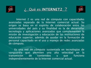 ¿  Qué es  INTERNET2  ? Internet 2 es una red de cómputo con capacidades avanzadas separada de la Internet comercial actua...