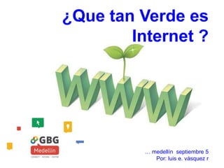 ¿Que tan Verde es
Internet ?
… medellín septiembre 5
Por: luis e. vásquez r
 