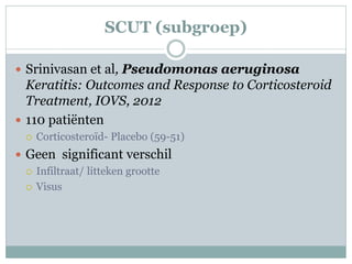 SCUT (subgroep)

 Srinivasan et al, Pseudomonas aeruginosa
  Keratitis: Outcomes and Response to Corticosteroid
  Treatment, IOVS, 2012
 110 patiënten
     Corticosteroïd- Placebo (59-51)
 Geen significant verschil
   Infiltraat/ litteken grootte

   Visus
 