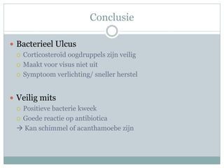 Conclusie

 Bacterieel Ulcus
   Corticosteroïd oogdruppels zijn veilig

   Maakt voor visus niet uit

   Symptoom verlichting/ sneller herstel



 Veilig mits
   Positieve bacterie kweek

   Goede reactie op antibiotica

   Kan schimmel of acanthamoebe zijn
 