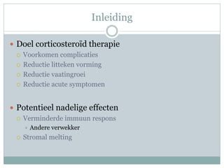 Inleiding

 Doel corticosteroïd therapie
   Voorkomen complicaties

   Reductie litteken vorming

   Reductie vaatingroei

   Reductie acute symptomen



 Potentieel nadelige effecten
   Verminderde immuun respons
        Andere verwekker
    Stromal melting
 