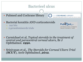 Bacterieel ulcus

 Pubmed and Cochrane library

 Bacterial keratitis AND corticosteroids
     292 hits
     2 gerandomiseerde trials



 Carmichael et al, Topical steroids in the treatment of
  central and paracentral corneal ulcers, Br J
  Ophthalmol. 1990.

 Srinivasan et al., The Steroids for Corneal Ulcers Trial
  (SCUT), Arch Ophthalmol.,2012.
 