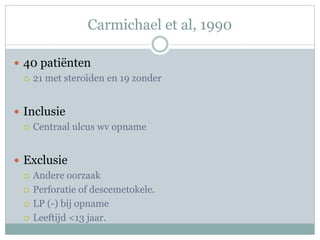 Carmichael et al, 1990

 40 patiënten
   21 met steroïden en 19 zonder



 Inclusie
   Centraal ulcus wv opname



 Exclusie
   Andere oorzaak

   Perforatie of descemetokele.

   LP (-) bij opname

   Leeftijd <13 jaar.
 
