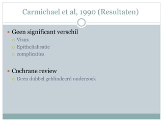 Carmichael et al, 1990 (Resultaten)

 Geen significant verschil
   Visus

   Epithelialisatie

   complicaties



 Cochrane review
   Geen dubbel geblindeerd onderzoek
 