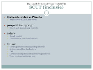 SCUT (inclusie)

 Corticosteroïden vs Placebo
     Prednisolon 4-2-1 per week

 500 patiënten: 250-250
     88,4% na 3 maanden op controle.

 Inclusie
     Kweek positief
     Tenminste 48 uur moxifloxacine

 Exclusie
     Cornea perforatie of dreigende perforatie
     Andere verwekker dan bacterie
     PKP
     Corticosteroïd gebruik of systemisch prednison
     Visus < 0,1 contralateraal oog.
 