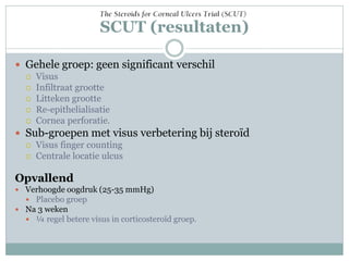 SCUT (resultaten)

 Gehele groep: geen significant verschil
   Visus
   Infiltraat grootte
   Litteken grootte
   Re-epithelialisatie
   Cornea perforatie.

 Sub-groepen met visus verbetering bij steroïd
   Visus finger counting
   Centrale locatie ulcus


Opvallend
 Verhoogde oogdruk (25-35 mmHg)
   Placebo groep
 Na 3 weken
   ¼ regel betere visus in corticosteroïd groep.
 