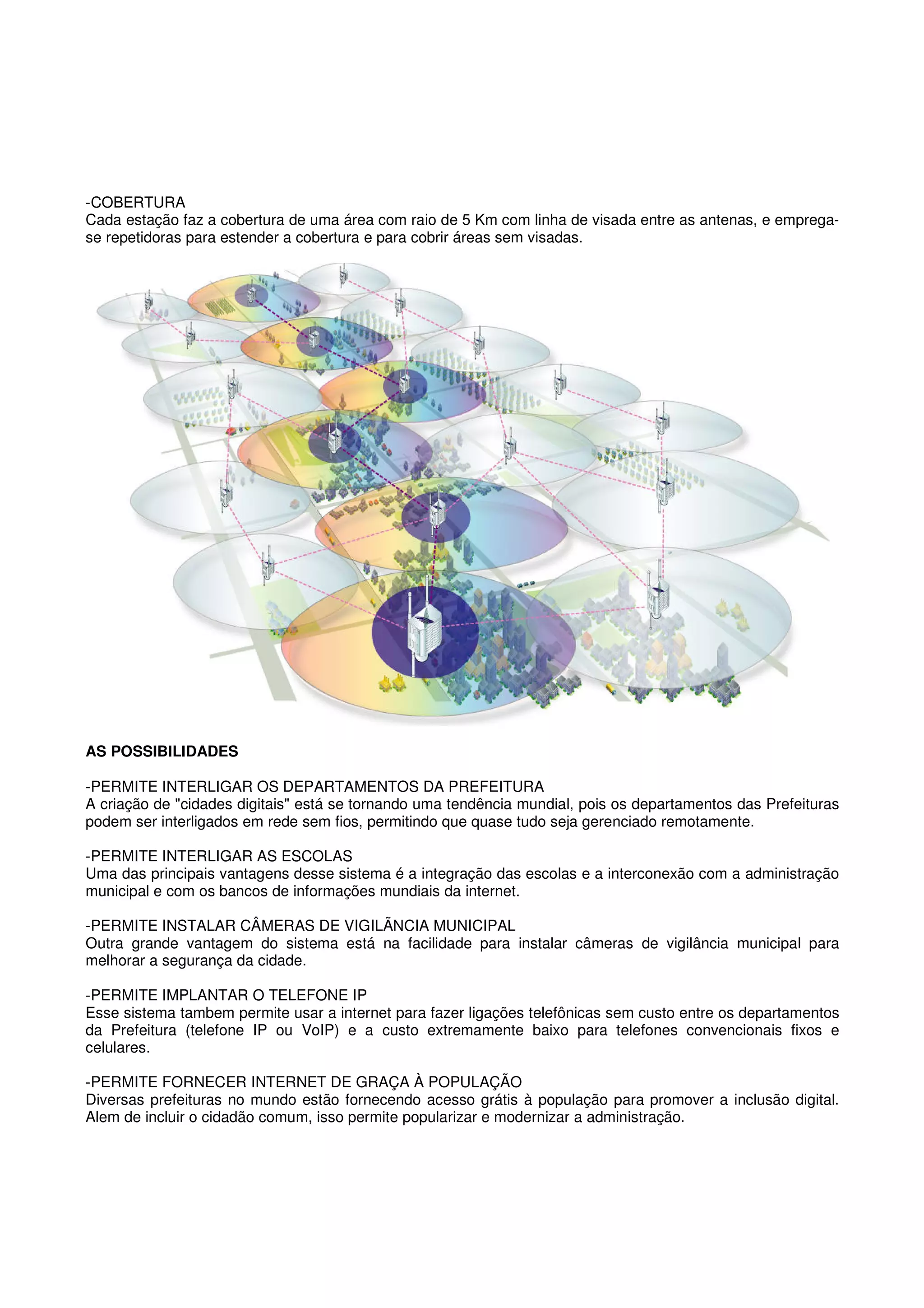 -COBERTURA
Cada estação faz a cobertura de uma área com raio de 5 Km com linha de visada entre as antenas, e emprega-
se repetidoras para estender a cobertura e para cobrir áreas sem visadas.




AS POSSIBILIDADES

-PERMITE INTERLIGAR OS DEPARTAMENTOS DA PREFEITURA
A criação de "cidades digitais" está se tornando uma tendência mundial, pois os departamentos das Prefeituras
podem ser interligados em rede sem fios, permitindo que quase tudo seja gerenciado remotamente.

-PERMITE INTERLIGAR AS ESCOLAS
Uma das principais vantagens desse sistema é a integração das escolas e a interconexão com a administração
municipal e com os bancos de informações mundiais da internet.

-PERMITE INSTALAR CÂMERAS DE VIGILÃNCIA MUNICIPAL
Outra grande vantagem do sistema está na facilidade para instalar câmeras de vigilância municipal para
melhorar a segurança da cidade.

-PERMITE IMPLANTAR O TELEFONE IP
Esse sistema tambem permite usar a internet para fazer ligações telefônicas sem custo entre os departamentos
da Prefeitura (telefone IP ou VoIP) e a custo extremamente baixo para telefones convencionais fixos e
celulares.

-PERMITE FORNECER INTERNET DE GRAÇA À POPULAÇÃO
Diversas prefeituras no mundo estão fornecendo acesso grátis à população para promover a inclusão digital.
Alem de incluir o cidadão comum, isso permite popularizar e modernizar a administração.
 
