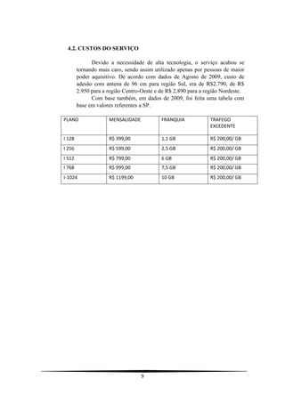 4.2. CUSTOS DO SERVIÇO

              Devido a necessidade de alta tecnologia, o serviço acabou se
        tornando mais caro, sendo assim utilizado apenas por pessoas de maior
        poder aquisitivo. De acordo com dados de Agosto de 2009, custo de
        adesão com antena de 96 cm para região Sul, era de R$2.790, de R$
        2.950 para a região Centro-Oeste e de R$ 2.890 para a região Nordeste.
              Com base também, em dados de 2009, foi feita uma tabela com
        base em valores referentes a SP.

PLANO                MENSALIDADE           FRANQUIA            TRAFEGO
                                                               EXCEDENTE

I 128                R$ 399,00             1,1 GB              R$ 200,00/ GB
I 256                R$ 599,00             2,5 GB              R$ 200,00/ GB
I 512                R$ 799,00             6 GB                R$ 200,00/ GB
I 768                R$ 999,00             7,5 GB              R$ 200,00/ GB
I-1024               R$ 1199,00            10 GB               R$ 200,00/ GB




                                   9
 