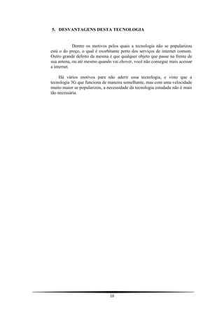 5. DESVANTAGENS DESTA TECNOLOGIA


            Dentre os motivos pelos quais a tecnologia não se popularizou
está o do preço, o qual é exorbitante perto dos serviços de internet comum.
Outro grande defeito da mesma é que qualquer objeto que passe na frente de
sua antena, ou até mesmo quando vai chover, você não consegue mais acessar
a internet.

     Há vários motivos para não aderir essa tecnologia, e visto que a
tecnologia 3G que funciona de maneira semelhante, mas com uma velocidade
muito maior se popularizou, a necessidade da tecnologia estudada não é mais
tão necessária.




                               10
 