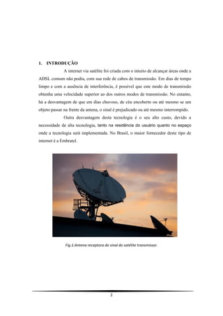 1.   INTRODUÇÃO
              A internet via satélite foi criada com o intuito de alcançar áreas onde a
ADSL comum não podia, com sua rede de cabos de transmissão. Em dias de tempo
limpo e com a ausência de interferência, é possível que este modo de transmissão
obtenha uma velocidade superior ao dos outros modos de transmissão. No entanto,
há a desvantagem de que em dias chuvoso, de céu encoberto ou até mesmo se um
objeto passar na frente da antena, o sinal é prejudicado ou até mesmo interrompido.
              Outra desvantagem desta tecnologia é o seu alto custo, devido a
necessidade de alta tecnologia, tanto na residência do usuário quanto no espaço
onde a tecnologia será implementada. No Brasil, o maior fornecedor deste tipo de
internet é a Embratel.




               Fig.1:Antena receptora do sinal do satélite transmissor.




                                          2
 