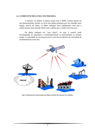 2.1. COMO FUNCIONA ESSA TECNOLOGIA

          A internet via satélite se parece muito com a ADSL comum quanto ao
  seu funcionamento, porém, ao invés dos dados passarem por um caminho mais
  longos, através de cabos, os dados trafegam mais rapidamente visto que o
  satélite possui uma conexão direta com a antena que o usuário tem em casa.

         Os dados trafegam em “mão dupla”, ou seja, o usuário pode
  enviar(upload ou upstream) e receber(download ou downstream) ao mesmo
  tempo. A velocidade de envio(upstream) é cerca de um décimo da velocidade de
  recebimento(downstream).




     Fig.2: Esquema de transmissão de dados através da internet via satélite.




                                        3
 