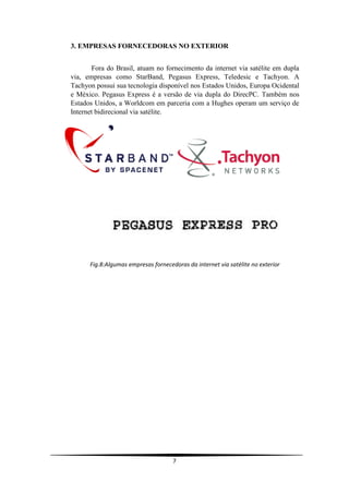 3. EMPRESAS FORNECEDORAS NO EXTERIOR


       Fora do Brasil, atuam no fornecimento da internet via satélite em dupla
via, empresas como StarBand, Pegasus Express, Teledesic e Tachyon. A
Tachyon possui sua tecnologia disponível nos Estados Unidos, Europa Ocidental
e México. Pegasus Express é a versão de via dupla do DirecPC. Também nos
Estados Unidos, a Worldcom em parceria com a Hughes operam um serviço de
Internet bidirecional via satélite.




      Fig.8:Algumas empresas fornecedoras da internet via satélite no exterior




                                     7
 