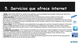 5. Servicios que ofrece internet
->WWW: (World Wide Web) Es un sistema de documentos o archivos enlazados que se pueden visualizar por medio de un
navegador. Es, como sabemos, uno de los servicios más utilizados.
->Correo electrónico: Es un servicio que permite el envío de mensajes entre usuarios. Puede ser de dos tipos:
Asíncrono: los mensajes se almacenan en el servidor hasta que nos conectamos, momento en el que podemos
descargarlos en nuestro ordenador y no necesitamos estar constantemente conectados para consultarlos. Síncrono: En este
caso, mediante un navegador se accede a una página web en la que se puede consultar el correo siempre on-line sin necesidad
de descargarlo en el ordenador.
->Foros y Chats: Un foro, normalmente como complemento de una página web, permite a los usuarios compartir información,
discutir o mandarse mensajes en torno a un tema propuesto por el moderador o coordinador. Un chat es una forma de
mensajería instantánea que se usa para enviar y recibir mensajes para mantener conversaciones de voz y videoconferencia
en tiempo real.
->Transferencia de archivos: -FTP ( file protocol transfer) es un protocolo de red para transferir archivos entre sistemas
conectados, independientemente del sistema operativo utilizado en cada equipo. -Las redes P2P (peer to peer), o redes igual
a igual, se basan en que todos los ordenadores que se conectan actúan como servidores y como clientes a la vez,
compartiendo la información y los archivos que el usuario decide de antemano.
->Voz sobre IP: consiste en la conversión de voz en paquetes de datos bajo protocolo de internet IP, para que pueda ser
transmitida a través de una red de datos privada o pública.
 