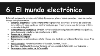 6. El mundo electrónico
Internet nos permite acceder a infinidad de recursos y hacer cosas que antes requerían mucho
tiempo y desplazamientos.
● Comercio electrónico: Es la compraventa de productos o servicios a través de un sistema
informático. El pago puede ser contrareembolso, por transferencia, con tarjeta de crédito
o a través de PayPal.
● Administración electrónica: ofrecen servicios al usuario algunas administraciones públicas,
como la agencia tributaria, los ministerios o el BOE.
● Formación a distancia
● Búsqueda de empleo
● Comunicarse: no solo mediante chats y foros sino también por videoconferencia: skype, free
call …
● Redes sociales: Para relacionarnos: Facebook, Twitter, Tuenti …
● Servicios multimedia: Escuchar la radio, ver programas de televisión, leer la prensa …
● Descarga e intercambio de información
 
