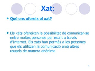 Xat:   Què ens ofereix el xat? Els xats ofereixen la possibilitat de comunicar-se entre moltes persones per escrit a través d’Internet. Els xats han permès a les persones que els utilitzen la comunicació amb altres usuaris de manera anònima  