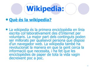 Wikipedia: Què és la wikipedia? La wikipedia és la primera enciclopèdia en línia escrita col·laborativament des d’Internet per voluntaris. La major part dels continguts poden ser millorats per qualsevol persona que disposi d’un navegador web. La wikipedia també ha revolucionat la manera en que la gent cerca la informació que necessita, i ha fet que les enciclopèdies de paper de tota la vida vagin decreixent poc a poc.  