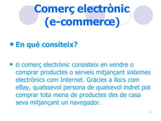 Comerç electrònic  (e-commerce)   En què consiteix? El  comerç electrònic consisteix en vendre o comprar productes o serveis mitjançant sistemes electrònics com Internet. Gràcies a llocs com eBay, qualssevol persona de qualsevol indret pot comprar tota mena de productes des de casa seva mitjançant un navegador. 