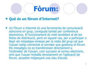 Fòrum: Què és un fòrum d’Internet? Un Fòrum a Internet és una ferramenta de comunicació asíncrona en grup, coneguda també per conferència electrònica. El funcionament és molt semblant al de les llistes de distribució, però en aquest cas, per a participar o llegir els missatges emesos per la resta del grup cal que l’usuari estigi connectat al servidor que gestiona el fòrum. Els missatges no es transfereixen directament a l’ordinador de l’usuari, com succeeix al correu electrònic, sinó que l’usuari treballa directament en l’aplicació de fòrum, accedint mitjançant una clau d’accés.  