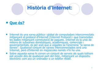 Història d’Internet: Que és? Internet és una xarxa pública i global de computadors interconnectats mitjançant el protocol d’Internet (Internet Protocol) i que transmeten les dades mitjançant commutació de paquets. Internet és la unió de milions de subxarxes domèstiques, acadèmiques, comercials i governamentals, és per això que a vegades se l’anomena "la xarxa de xarxes". Qualsevol conjunt de xarxes interconnectades serà una Internet, però d’Internet en majúscules només n’hi ha una. Sobre aquesta xarxa hi corren un conjunt de serveis als quals tothom pot accedir des de qualsevol part del món, mitjançant un dispositiu electrònic com ara un ordinador o un telèfon mòbil. 