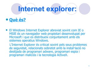 Internet explorer: Què és? El Windows Internet Explorer abreviat sovint com IE o MSIE és un navegador web propietari desenvolupat per Microsoft i que es distribueix conjuntament amb els sistemes operatius Windows. L’Internet Explorer és criticat sovint pels seus problemes de seguretat, relacionats sobretot amb la instal·lació no desitjada de programari adware, programari espia i programari maliciós i la tecnologia ActiveX. 