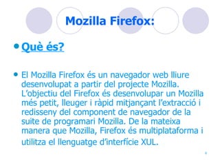 Mozilla Firefox: Què és? El Mozilla Firefox és un navegador web lliure desenvolupat a partir del projecte Mozilla. L’objectiu del Firefox és desenvolupar un Mozilla més petit, lleuger i ràpid mitjançant l’extracció i redisseny del component de navegador de la suite de programari Mozilla. De la mateixa manera que Mozilla, Firefox és multiplataforma i utilitza el llenguatge d’interfície XUL.   
