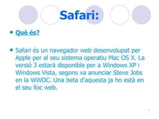Safari: Què és? Safari és un navegador web desenvolupat per Apple per al seu sistema operatiu Mac OS X. La versió 3 estarà disponible per a Windows XP i Windows Vista, segons va anunciar Steve Jobs en la WWDC. Una beta d'aquesta ja ho està en el seu lloc web.   