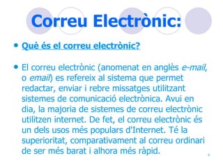 Correu Electrònic: Què és el correu electrònic? El correu electrònic (anomenat en anglès  e-mail , o  email ) es refereix al sistema que permet redactar, enviar i rebre missatges utilitzant sistemes de comunicació electrònica. Avui en dia, la majoria de sistemes de correu electrònic utilitzen internet. De fet, el correu electrònic és un dels usos més populars d'Internet. Té la superioritat, comparativament al correu ordinari de ser més barat i alhora més ràpid.  