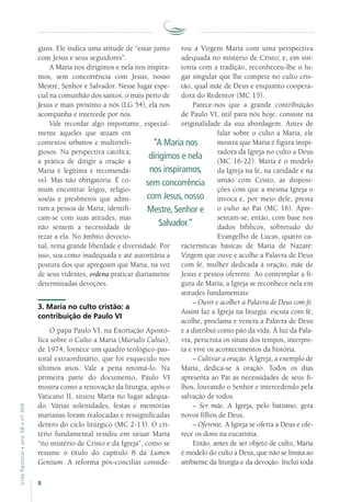 8
VidaPastoral•ano56•nº-304
guns. Ele indica uma atitude de “estar junto
com Jesus e seus seguidores”.
A Maria nos dirigimos e nela nos inspira-
mos, sem concorrência com Jesus, nosso
Mestre, Senhor e Salvador. Nesse lugar espe-
cial na comunhão dos santos, o mais perto de
Jesus e mais próximo a nós (LG 54), ela nos
acompanha e intercede por nós.
Vale recordar algo importante, especial-
mente àqueles que atuam em
contextos urbanos e multirreli-
giosos. Na perspectiva católica,
a prática de dirigir a oração a
Maria é legítima e recomendá-
vel. Mas não obrigatória. É co-
mum encontrar leigos, religio-
sos/as e presbíteros que admi-
ram a pessoa de Maria, identifi-
cam-se com suas atitudes, mas
não sentem a necessidade de
rezar a ela. No âmbito devocio-
nal, reina grande liberdade e diversidade. Por
isso, soa como inadequada e até autoritária a
postura dos que apregoam que Maria, na voz
de seus videntes, ordena praticar diariamente
determinadas devoções.
3. Maria no culto cristão: a
contribuição de Paulo VI
O papa Paulo VI, na Exortação Apostó-
lica sobre o Culto a Maria (Marialis Cultus),
de 1974, fornece um quadro teológico-pas-
toral extraordinário, que foi esquecido nos
últimos anos. Vale a pena retomá-lo. Na
primeira parte do documento, Paulo VI
mostra como a renovação da liturgia, após o
Vaticano II, situou Maria no lugar adequa-
do. Várias solenidades, festas e memórias
marianas foram realocadas e ressignificadas
dentro do ciclo litúrgico (MC 2-13). O cri-
tério fundamental residiu em situar Maria
“no mistério de Cristo e da Igreja”, como se
resume o título do capítulo 8 da Lumen
Gentium. A reforma pós-conciliar conside-
rou a Virgem Maria com uma perspectiva
adequada no mistério de Cristo; e, em sin-
tonia com a tradição, reconheceu-lhe o lu-
gar singular que lhe compete no culto cris-
tão, qual mãe de Deus e enquanto coopera-
dora do Redentor (MC 15).
Parece-nos que a grande contribuição
de Paulo VI, útil para nós hoje, consiste na
originalidade da sua abordagem. Antes de
falar sobre o culto a Maria, ele
mostra que Maria é figura inspi-
radora da Igreja no culto a Deus
(MC 16-22): Maria é o modelo
da Igreja na fé, na caridade e na
união com Cristo, as disposi-
ções com que a mesma Igreja o
invoca e, por meio dele, presta
o culto ao Pai (MC 16). Apre-
sentam-se, então, com base nos
dados bíblicos, sobretudo do
Evangelho de Lucas, quatro ca-
racterísticas básicas de Maria de Nazaré:
Virgem que ouve e acolhe a Palavra de Deus
com fé, mulher dedicada à oração, mãe de
Jesus e pessoa oferente. Ao contemplar a fi-
gura de Maria, a Igreja se reconhece nela em
atitudes fundamentais:
– Ouvir e acolher a Palavra de Deus com fé.
Assim faz a Igreja na liturgia: escuta com fé,
acolhe, proclama e venera a Palavra de Deus
e a distribui como pão da vida. À luz da Pala-
vra, perscruta os sinais dos tempos, interpre-
ta e vive os acontecimentos da história.
– Cultivar a oração. A Igreja, a exemplo de
Maria, dedica-se à oração. Todos os dias
apresenta ao Pai as necessidades de seus fi-
lhos, louvando o Senhor e intercedendo pela
salvação de todos.
– Ser mãe. A Igreja, pelo batismo, gera
novos filhos de Deus.
– Oferente. A Igreja se oferta a Deus e ofe-
rece os dons na eucaristia.
Então, antes de ser objeto de culto, Maria
é modelo do culto a Deus, que não se limita ao
ambiente da liturgia e da devoção. Inclui toda
“A Maria nos
dirigimos e nela
nos inspiramos,
sem concorrência
com Jesus, nosso
Mestre, Senhor e
Salvador.”
 