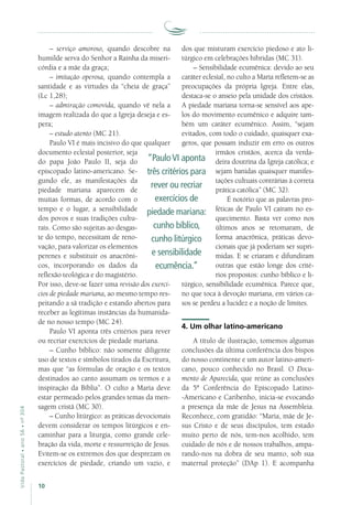 10
VidaPastoral•ano56•nº-304
– serviço amoroso, quando descobre na
humilde serva do Senhor a Rainha da miseri-
córdia e a mãe da graça;
– imitação operosa, quando contempla a
santidade e as virtudes da “cheia de graça”
(Lc 1,28);
– admiração comovida, quando vê nela a
imagem realizada do que a Igreja deseja e es-
pera;
– estudo atento (MC 21).
Paulo VI é mais incisivo do que qualquer
documento eclesial posterior, seja
do papa João Paulo II, seja do
episcopado latino-americano. Se-
gundo ele, as manifestações da
piedade mariana aparecem de
muitas formas, de acordo com o
tempo e o lugar, a sensibilidade
dos povos e suas tradições cultu-
rais. Como são sujeitas ao desgas-
te do tempo, necessitam de reno-
vação, para valorizar os elementos
perenes e substituir os anacrôni-
cos, incorporando os dados da
reflexão teológica e do magistério.
Por isso, deve-se fazer uma revisão dos exercí-
cios de piedade mariana, ao mesmo tempo res-
peitando a sã tradição e estando abertos para
receber as legítimas instâncias da humanida-
de no nosso tempo (MC 24).
Paulo VI aponta três critérios para rever
ou recriar exercícios de piedade mariana.
– Cunho bíblico: não somente diligente
uso de textos e símbolos tirados da Escritura,
mas que “as fórmulas de oração e os textos
destinados ao canto assumam os termos e a
inspiração da Bíblia”. O culto a Maria deve
estar permeado pelos grandes temas da men-
sagem cristã (MC 30).
– Cunho litúrgico: as práticas devocionais
devem considerar os tempos litúrgicos e en-
caminhar para a liturgia, como grande cele-
bração da vida, morte e ressurreição de Jesus.
Evitem-se os extremos dos que desprezam os
exercícios de piedade, criando um vazio, e
dos que misturam exercício piedoso e ato li-
túrgico em celebrações híbridas (MC 31).
– Sensibilidade ecumênica: devido ao seu
caráter eclesial, no culto a Maria refletem-se as
preocupações da própria Igreja. Entre elas,
destaca-se o anseio pela unidade dos cristãos.
A piedade mariana torna-se sensível aos ape-
los do movimento ecumênico e adquire tam-
bém um caráter ecumênico. Assim, “sejam
evitados, com todo o cuidado, quaisquer exa-
geros, que possam induzir em erro os outros
irmãos cristãos, acerca da verda-
deira doutrina da Igreja católica; e
sejam banidas quaisquer manifes-
tações cultuais contrárias à correta
prática católica” (MC 32).
É notório que as palavras pro-
féticas de Paulo VI caíram no es-
quecimento. Basta ver como nos
últimos anos se retomaram, de
forma anacrônica, práticas devo-
cionais que já poderiam ser supri-
midas. E se criaram e difundiram
outras que estão longe dos crité-
rios propostos: cunho bíblico e li-
túrgico, sensibilidade ecumênica. Parece que,
no que toca à devoção mariana, em vários ca-
sos se perdeu a lucidez e a noção de limites.
4. Um olhar latino-americano
A título de ilustração, tomemos algumas
conclusões da última conferência dos bispos
do nosso continente e um autor latino-ameri-
cano, pouco conhecido no Brasil. O Docu-
mento de Aparecida, que reúne as conclusões
da 5ª Conferência do Episcopado Latino-
-Americano e Caribenho, inicia-se evocando
a presença da mãe de Jesus na Assembleia.
Reconhece, com gratidão: “Maria, mãe de Je-
sus Cristo e de seus discípulos, tem estado
muito perto de nós, tem-nos acolhido, tem
cuidado de nós e de nossos trabalhos, ampa-
rando-nos na dobra de seu manto, sob sua
maternal proteção” (DAp 1). E acompanha
“PauloVI aponta
três critérios para
rever ou recriar
exercícios de
piedade mariana:
cunho bíblico,
cunho litúrgico
e sensibilidade
ecumência.”
 