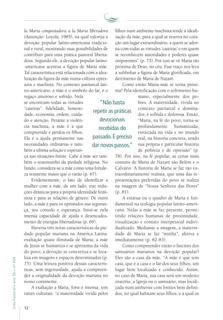 12
VidaPastoral•ano56•nº-304
la Maria conquistadora a la Maria liberadora
(Assunção: Loyola, 1985), na qual valoriza a
devoção popular latino-americana tradicio-
nal e rural, mostrando suas possibilidades de
contribuir para uma prática pastoral liberta-
dora. Segundo ele, a devoção popular latino-
-americana acentua a figura de Maria mãe.
Tal característica está relacionada com a idea-
lização da figura da mãe numa cultura opres-
sora e machista. No contexto patriarcal lati-
no-americano, a mãe é o símbolo do lar, é o
regaço amoroso e sofrido. Nela
se encontram todas as virtudes
“caseiras”: fidelidade, honesti-
dade, economia, ordem, cuida-
do e atenção. Perante a violên-
cia machista, a mãe é a que
compreende e perdoa os filhos.
Ela é a ajuda permanente nas
necessidades ordinárias e tam-
bém a última solução e esperan-
ça nas situações-limite. Cabe à mãe ser tam-
bém o testemunho da piedade religiosa. No
fundo, considera-se a mãe como uma fortale-
za resistente maior que o varão (p. 67).
Evidentemente, o fato de identificar a
mulher com a mãe, de um lado, traz redu-
ções drásticas para a própria identidade femi-
nina e para as relações de gênero. De outro
lado, a mãe é para os oprimidos sua seguran-
ça, seu consolo e esperança. Intui-se nela
imensa capacidade de ajuda e desencadea-
mento de energias libertadoras (p. 69).
Haveria três notas características da pie-
dade popular mariana na América Latina:
exaltação quase ilimitada de Maria; a mãe
de Jesus se humaniza e se aproxima da vida
do povo; a devoção se concretiza e se loca-
liza em imagens e espaços determinados (p.
75). Uma leitura positiva dessas caracterís-
ticas, sem ingenuidade, ajuda a compreen-
der a originalidade da devoção mariana no
nosso continente.
A exaltação a Maria, forte e intensa, tem
raízes culturais: “a maternidade vivida pelos
filhos num ambiente machista tende à ideali-
zação da mãe, para a qual se reserva no cora-
ção um lugar extraordinário, a quem se ador-
na com todas as virtudes ‘caseiras’ e em quem
se reconhecem autoridades e poderes quase
onipotentes” (p. 75). Por isso se vê Maria tão
próxima de Deus, no céu. Esse traço nos leva
a sublinhar a figura de Maria glorificada, em
detrimento de Maria de Nazaré.
Como então Maria-mãe se torna próxi-
ma? Pela identificação com o sofrimento hu-
mano, especialmente dos po-
bres. A maternidade, vivida no
contexto patriarcal e domina-
dor, é sofrida e dolorosa. Então,
“Maria, na fé do povo, torna-se
profun­damente humanizada,
en­raizada na vida e no mundo
real, na história concreta, tendo
sua própria e particular história
de pobreza e de opressão” (p.
78). Por isso, na fé popular, as cenas mais
comuns de Maria de Nazaré são Belém e o
Calvário. A história de Maria se faz tão ex-
traordinariamente realista, que uma das re-
presentações preferidas do povo se realiza
na imagem de “Nossa Senhora das Dores”
(p. 81).
A estátua ou o quadro de Maria é fun-
damental na teologia popular latino-ameri-
cana. Nelas a mãe se faz presente, permi-
tindo relações humanas de proximidade,
visualização e contato interpessoal indivi-
dualizado. Mediante a imagem, a materni-
dade de Maria se faz “minha”, afetiva e
imediatamente (p. 82-83).
Como compreender então o fascínio dos
santuários marianos na devoção popular?
Eles são a casa da mãe. “A mãe é que tem
casa, que é a casa e o lar dos seus filhos, um
lugar bem localizado e conhecido. Assim,
no caso de Maria, sua casa será um modesto
oratório, a Igreja ou o santuário, mas locali-
zada num ambiente com limites bem defini-
dos, no qual habitam seus filhos, e à qual os
“Não basta
repetir as práticas
devocionais
recebidas do
passado. É preciso
dar novos passos.”
 