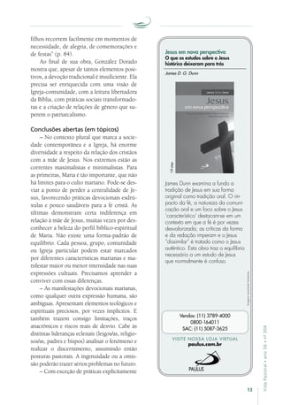 13
VidaPastoral•ano56•nº-304
filhos recorrem facilmente em momentos de
necessidade, de alegria, de comemorações e
de festas” (p. 84).
Ao final de sua obra, González Dorado
mostra que, apesar de tantos elementos posi-
tivos, a devoção tradicional é insuficiente. Ela
precisa ser enriquecida com uma visão de
Igreja-comunidade, com a leitura libertadora
da Bíblia, com práticas sociais transformado-
ras e a criação de relações de gênero que su-
perem o patriarcalismo.
Conclusões abertas (em tópicos)
– No contexto plural que marca a socie-
dade contemporânea e a Igreja, há enorme
diversidade a respeito da relação dos cristãos
com a mãe de Jesus. Nos extremos estão as
correntes maximalistas e minimalistas. Para
as primeiras, Maria é tão importante, que não
há limites para o culto mariano. Pode-se des-
viar a ponto de perder a centralidade de Je-
sus, favorecendo práticas devocionais esdrú­
xulas e pouco saudáveis para a fé cristã. As
últimas demonstram certa indiferença em
relação à mãe de Jesus, muitas vezes por des-
conhecer a beleza do perfil bíblico-espiritual
de Maria. Não existe uma forma-padrão de
equilíbrio. Cada pessoa, grupo, comunidade
ou Igreja particular podem estar marcados
por diferentes características marianas e ma-
nifestar maior ou menor intensidade nas suas
expressões cultuais. Precisamos aprender a
conviver com essas diferenças.
– As manifestações devocionais marianas,
como qualquer outra expressão humana, são
ambíguas. Apresentam elementos teológicos e
espirituais preciosos, por vezes implícitos. E
também trazem consigo limitações, traços
anacrônicos e riscos reais de desvio. Cabe às
distintas lideranças eclesiais (leigos/as, religio-
sos/as, padres e bispos) analisar o fenômeno e
realizar o discernimento, assumindo então
posturas pastorais. A ingenuidade ou a omis-
são poderão trazer sérios problemas no futuro.
– Com exceção de práticas explicitamente
Imagensmeramenteilustrativas.
VISITE NOSSA LOJA VIRTUAL
paulus.com.br
Vendas: (11) 3789-4000
0800-164011
SAC: (11) 5087-3625
Jesus em nova perspectiva
O que os estudos sobre o Jesus
histórico deixaram para trás
James Dunn examina a fundo a
tradição de Jesus em sua forma
original como tradição oral. O im-
pacto da fé, a natureza da comuni-
cação oral e um foco sobre o Jesus
‘característico’ destacam-se em um
contexto em que a fé é por vezes
desvalorizada, as críticas da forma
e da redação imperam e o Jesus
“dissimilar” é tratado como o Jesus
autêntico. Esta obra traz o equilíbrio
necessário a um estudo de Jesus
que normalmente é confuso.
James D. G. Dunn
152págs.
 