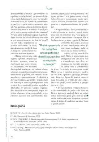 14
VidaPastoral•ano56•nº-304
desequilibradas e insanas (que existem e se
espalham com facilidade), no âmbito da de-
voção é difícil classificar “o certo” e o “errado”.
Seria mais eficaz, no espírito de discernimen-
to, perceber o que é mais conveniente e salu-
tar. Para que rezar centenas e centenas de Ave-
-Marias sem parar se a tradição eclesial pro-
põe o rosário, com a meditação dos mistérios?
Por que aderir à entoação seguida e desmedi-
da de dezenas de Salve-Rainhas se no rosário
se reza somente uma vez, ao final do “terço”?
De um lado, respeitam-se as
práticas devocionais. De outro,
não devemos ter medo de frear
os exageros e questionar os mo-
vimentos marianos sectários.
– Há que superar uma visão
ingênua e purista a respeito das
devoções marianas, como se
elas fossem algo puro e intocá-
vel. Atualmente, com o advento
da sociedade midiática e da cultura urbana,
sobraram poucas manifestações marianas au-
tenticamente populares, que nascem e se de-
senvolvem espontaneamente. Predomina a
devoção midiática, que já não é popular, nem
em sua origem nem no protagonismo. Suas
práticas devocionais são geradas, apoiadas e
difundidas por pessoas e grupos organiza-
dos, nos quais se incluem padres, leigos, ins-
titutos religiosos, novas comunidades e mo-
vimentos eclesiais bem determinados. Infe-
lizmente, alguns desses protagonistas da “de-
voção midiática” têm pouco senso eclesial.
Sobrepõem-se às comunidades locais, paró-
quias e dioceses. Nutrem forte espírito cor-
porativo e megalomania (mania de grande-
za).
– A legitimidade da devoção mariana não
reside no fato de ser atrativa e reunir multi-
dões nem em constituir uma “isca” para ou-
tras práticas devocionais e litúrgicas. Ela se
fundamenta na presença especial de Maria na
comunhão dos santos, a serviço
da única mediação de Cristo. Je-
sus, único mediador, inclui os
santos na sua missão salvífica.
– Já na vida de Jesus de Na-
zaré, Maria é apresentada nos
evangelhos com um perfil rico
e diversificado, que deve ser
resgatado na devoção: discípu-
la, serva, mãe e companheira
de Jesus. Em relação à comunidade cristã,
Maria exerce o papel de membro, modelo
de vida, irmã, aprendiz, pedagoga, mestra e
mãe. Reduzir a figura de Maria à materni-
dade biológica ou à “mãe do Céu” empo-
brece seu perfil, como também a própria
vivência cristã.
– A devoção mariana, vivida no horizon-
te da centralidade de Jesus e do Reino de
Deus, é legítima e saudável. Deve ser respei-
tada e estimulada, para que a mãe de Jesus
molde nosso coração de discípulos e missio-
nários de Cristo, levando-nos a realizar “tudo
o que ele disser”.
“Maria é apresentada
nos evangelhos
com um perfil rico e
diversificado, que deve
ser resgatado
na devoção.”
Bibliografia
BEINERT, W. (Org.) O culto a Maria hoje. São Paulo: Paulus, 1980.
CELAM. Documento de Aparecida, 2007.
GONZÁLEZ DORADO, A. Mariología popular latinoamericana. De la Maria conquistadora a
la Maria liberadora. Assunção: Loyola, 1985.
PAULO VI. Marialis Cultus. São Paulo: Loyola, 1975.
UMBRASIL (Org.). Maria no coração da Igreja: múltiplos olhares sobre a mariologia. São
Paulo: Paulinas, 2011.
 
